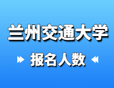 2021考研報名人數：蘭州交通大學2021年碩士研究生報考人數已公布，報考人數達5429！